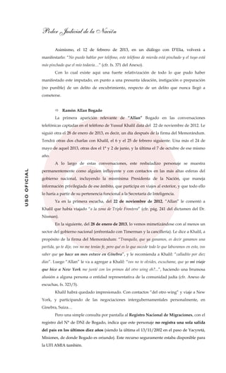 Poder Judicial de la Nación
USOOFICIAL
Asimismo, el 12 de febrero de 2013, en un diálogo con D’Elia, volverá a
manifestarlo: “No puedo hablar por teléfono, este teléfono de mierda está pinchado y el tuyo está
más pinchado que el mío todavía…” (cfr. fs. 371 del Anexo).
Con lo cual existe aquí una fuerte relativización de todo lo que pudo haber
manifestado este imputado, en punto a una presunta ideación, instigación o preparación
(no punible) de un delito de encubrimiento, respecto de un delito que nunca llegó a
cometerse.
Ramón Allan Bogado
La primera aparición relevante de “Allan” Bogado en las conversaciones
telefónicas captadas en el teléfono de Yussuf Khalil data del 22 de noviembre de 2012. Le
siguió otra el 28 de enero de 2013, es decir, un día después de la firma del Memorándum.
Tendrá otras dos charlas con Khalil, el 6 y el 25 de febrero siguiente. Una más el 24 de
mayo de aquel 2013, otras dos el 1° y 2 de junio, y la última el 7 de octubre de ese mismo
año.
A lo largo de estas conversaciones, este resbaladizo personaje se muestra
permanentemente como alguien influyente y con contactos en las más altas esferas del
gobierno nacional, incluyendo la mismísima Presidenta de la Nación, que maneja
información privilegiada de ese ámbito, que participa en viajes al exterior, y que todo ello
lo haría a partir de su pertenencia funcional a la Secretaría de Inteligencia.
Ya en la primera escucha, del 22 de noviembre de 2012, “Allan” le comentó a
Khalil que había viajado “a la zona de Triple Frontera” (cfr. pág. 241 del dictamen del Dr.
Nisman).
En la siguiente, del 28 de enero de 2013, lo vemos mimetizándose con al menos un
sector del gobierno nacional (enfrentado con Timerman y la cancillería). Le dice a Khalil, a
propósito de la firma del Memorándum: “Tranquilo, que ya ganamos, es decir ganamos una
partida, yo te dije, vos no me tenías fe, pero qué es lo que sucede todo lo que laburamos en esto, vos
saber que yo hace un mes estuve en Ginebra”, y le recomienda a Khalil: “calladito por diez
días”. Luego “Allan” le va a agregar a Khalil: “vos no te olvides, escuchame, que yo mi viaje
que hice a New York me junté con los primos del otro wing eh?...”, haciendo una brumosa
alusión a alguna persona o entidad representativa de la comunidad judía (cfr. Anexo de
escuchas, fs. 323/5).
Khalil habrá quedado impresionado. Con contactos “del otro wing” y viaje a New
York, y participando de las negociaciones intergubernamentales personalmente, en
Ginebra, Suiza…
Pero una simple consulta por pantalla al Registro Nacional de Migraciones, con el
registro del N° de DNI de Bogado, indica que este personaje no registra una sola salida
del país en los últimos diez años (siendo la última el 13/11/2002 en el paso de Yacyretá,
Misiones, de donde Bogado es oriundo). Este recurso seguramente estaba disponible para
la UFI AMIA también.
 