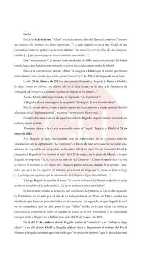 En fin.
En la del 6 de febrero, “Allan” reitera la misma idea del llamado anterior (“tenemos
que avanzar ahí, tenemos una línea importante…”) y acto seguido se jacta con Khalil de sus
presuntos contactos políticos con el oficialismo: “me vinieron a ver los pibes de «La Cámpora»
también […] que quieren pegarse un acercamiento con ustedes…”.
Este “acercamiento”, al menos hasta mediados de 2014, nunca se produjo. De haber
tenido lugar, nos hubiésemos enterado a través del celular intervenido de Khalil.
Ésta es la conversación donde “Allan” le asegura a Khalil que el asunto que tienen
entre manos “está cerrado muy arriba, quedate tranca” (cfr. fs. 298/9 del legajo de escuchas).
La del 25 de febrero de 2013 es ciertamente ilustrativa. Bogado lo llama a Khalil y
le dice: “tengo un chisme…me dijeron ahí en la Casa [como se le dice a la Secretaría de
Inteligencia] Interpol va a levantar el pedido de captura de los amigos…”.
A esto, Khalil, otro improvisado, le responde: “¿lo levantaron?”.
Y Bogado, ahora más seguro, le responde: “[Interpol] lo va a levantar ahora”.
Khalil, no sin alivio, frente a tantos meses de frustraciones y malas noticias debido
al trabajo de la “diplomacia real”, exclama: “no me digas! Menos mal…”.
Pasaron dos años exactos de aquel anuncio de Bogado. Aquel chisme, devenido en
certeza, nunca existió.
Pasemos ahora a la charla mantenida entre el “espía” Bogado y Khalil el 24 de
mayo de 2013.
Allí, Bogado se jacta nuevamente ante su interlocutor de su supuesta estrecha
vinculación con la agrupación “La Cámpora”, a través de una actividad de su parte que,
además de imposible de comprobar, es bastante difícil de creer. En un momento Khalil le
pregunta a Bogado si “va mañana al acto” (del 25 de mayo, en la plaza de Mayo), a lo que
Bogado, le responde: “sí, sí, voy con los pibes de «La Cámpora»”. Como el otro le dice “yo voy
a estar en el escenario y nos vemos ahí”, Bogado parece recular, cuando le responde: “dale,
listo…yo voy a las 11, organizo 20 minutos, yo a la una me tengo que ir, porque el final es largo
[…] yo tengo que organizar que la columna de «La Cámpora» llegue bien adelante…”.
Y luego Bogado le cambia el tema: “Te cuento la doctora [la Presidenta] está con gripe
y está con una fiebre de la puta madre […] a ver si mañana arranca para hablar”.
Es interesante señalar al respecto, dos cuestiones: la primera, es que al día siguiente
la Presidenta, en el acto por el día de la independencia en Plaza de Mayo, estaba tan
exultante, que hasta se permitió bailar en el escenario. La segunda, es que Bogado le erró
en su comentario, por un año, pues lo que “Allan” relató, es lo que todas las crónicas
periodísticas comentaron sobre el cuadro de salud de la Sra. Presidenta y se especulaba
con que si iba a llegar o no a hablar en el acto del 25 de mayo…de 2012.
En la del 1° de junio es donde Bogado vuelve al “nosotros” y al “trabajo a largo
plazo”, y es allí donde Khalil y Bogado critican dura y largamente el trabajo del Fiscal
Nisman y Bogado aventura que éste sabía que “se venía otra hipótesis” que lo iba a dejar mal
 