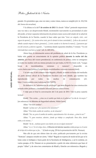 Poder Judicial de la Nación
USOOFICIAL
parado. Un pronóstico que, una vez más y como vimos, nunca se cumplió (cfr. fs. 111/116
del Anexo de escuchas).
Y la última es la del 7 de octubre de 2013. Es donde “Allan” pretende impresionar
una vez más a un desprevenido Khalil, mostrándole nuevamente su proximidad al calor
del poder, al tener supuesta información de primera mano acerca del estado de la salud de
la Presidenta de la Nación, cuando le hace saber que ésta “tiene un coágulo, viste…casi
seguro la operan […] le cuesta reírse viste, pero lo demás lo tiene controlado […] ella se da cuenta el
sábado cuando empezó a hacer gimnasia […] viste cuando se te duerme la mano […] pensaron que
era del corazón y salieron cagando…” (continúa dando supuestos detalles). Y remata: “Ya está
internada hace una hora y media” (cfr. fs. 649/651).
Ahora bien, la información acerca del problema de salud de la Sra. Presidenta ya
había sido puesta en conocimiento de la opinión pública durante la noche del día
anterior, por boca del vocero presidencial, en conferencia de prensa, como se consignara
en todos los medios web esa misma jornada (ver por todos, 6/10/13, Clarín web, “Largas
horas de incertidumbres, versiones y rumores”, disponible en
www.clarin.com/politica/Largas-horas-incertidumbre-versiones-rumores.html).
Y al otro día, el del contacto entre Bogado y Khalil, se emitió en horas del mediodía
un parte médico oficial de la Fundación Favaloro con todo detalle, que también fue
reproducido por todos los medios de comunicación (cfr.
http://www.ambito.com/noticia.asp?id=710272).
En definitiva, la “información de privilegio” que tenía Bogado fue una construcción
armada sobre profusos y detallados informes previos sobre el tema.
Y dejé para el final la conversación del 2 de junio de 2013. Vale la pena copiarla
textual:
Khalil: “Dos cositas... ¿cómo ves el cambio que hubo en el gobierno? La ida de «la mujer»”
[en referencia a la Ministra de Seguridad saliente, Nilda Garré].
Allan: “No hubo cambios”.
Khalil: “¿Cómo no? ¿No sacaron a los ministros?”
Allan: “Pero hubo cambio de nombres, no de situación”.
Khalil: “No, no, pero el cambio de nombre, especialmente el de «la mina», ¿cómo lo ves?”
Allan: “Y...para nosotros, adentro....donde yo trabajo es complicado. Para ellos, donde
están, es lo mismo...”
Khalil: “ah ok....mañana quiero una charla con vos en algún momento”
Allan: “sí, sí. Yo te lo digo claro, el Director de Interior nuestro estaba porque es el novio
de la hija de la señora que se fue…” (Citado en pág. 239 de la presentación del Dr. Nisman).
Más allá de que este último dato de color, publicado previamente por la revista
“Noticias”, tampoco resultó ser cierto, “Allan” Bogado se expresa de modo tal de que se lo
tome como si trabajara o fuera parte de la Secretaría de Inteligencia, y así lo sostiene, en
varios pasajes, el Dr. Nisman en su presentación a partir de estas referencia que hace el
propio “Allan” y de otros tres comentarios de Khalil y Esteche con referencia a Bogado y
 