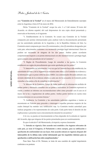 Poder Judicial de la Nación
USOOFICIAL
una “Comisión de la Verdad” en el marco del Memorando de Entendimiento suscripto
entre la Argentina e Irán el 27 de enero de 2014.
Dicha “Comisión de la Verdad” ocupa los arts. 1 a 5 del mismo. El texto del
Acuerdo, en idioma español, del cual disponemos de una copia oficial presentada y
reservada en Secretaría, es el siguiente:
“1. Establecimiento de la Comisión. Se creará una Comisión de la Verdad
compuesta por juristas internacionales para analizar toda la documentación presentada
por las autoridades judiciales de la Argentina y de la República Islámica de Irán. La
Comisión estará compuesta por cinco (5) comisionados y dos (2) miembros designados por
cada país, seleccionados conforme a su reconocido prestigio legal internacional. Estos no
podrán ser nacionales de ninguno de los dos países. Ambos países acordarán
conjuntamente respecto a un jurista internacional con alto standard moral y prestigio legal,
quien actuará como presidente de la Comisión.”
“2. Reglas de Procedimiento. Luego de consultar a las partes, la Comisión
establecerá sus reglas de procedimiento que serán aprobadas por las partes.”
“3. Intercambio de Información. Una vez que la Comisión haya sido establecida, las
autoridades de Irán y de la Argentina se enviarán entre ellas y a la Comisión la evidencia y
la información que se posee sobre la causa AMIA. Los comisionados llevarán adelante una
revisión detallada de la evidencia relativa a cada uno de los acusados; la Comisión podrá
consultar a las partes a fin de completar la información.”
“4. Informe de la Comisión. Luego de haber analizado la información recibida de
ambas partes y efectuado consultas con las partes e individuos, la Comisión expresará su
visión y emitirá un informe con recomendaciones sobre cómo proceder con el caso en el
marco de la ley y regulaciones de ambas partes. Ambas partes tendrán en cuenta estas
recomendaciones en sus acciones futuras.”
“5. Audiencia. La Comisión y las autoridades judiciales argentinas e iraníes se
encontrarán en Teherán para proceder a interrogar a aquellas personas respecto de las
cuales Interpol ha emitido una notificación roja. La Comisión tendrá autoridad para
realizar preguntas a los representantes de cada parte. Cada parte tiene el derecho de dar
explicaciones o presentar nueva documentación durante los encuentros.”
A la vez, su puesta en funcionamiento se hizo depender de la entrada en vigencia
del Acuerdo, algo que ninguna de las partes presentadas puso en cuestionamiento.
Es que el artículo 6° del Memorando, al respecto, expresa claramente:
“6. Entrada en vigencia. Este acuerdo será remitido a los órganos relevantes de
cada país, ya sean el Congreso, el Parlamento u otros cuerpos, para su ratificación o
aprobación de conformidad con sus leyes. Este acuerdo entrará en vigencia después del
intercambio de la última nota verbal informando que los requisitos internos para su
aprobación o ratificación han sido cumplimentados.”
Pues bien. Para el Dr. Nisman, se trata de una cuestión de capital importancia
conforme a su postura:
 