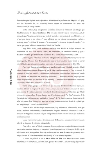 Poder Judicial de la Nación
USOOFICIAL
Instrucción por algunos años, ejerciendo actualmente la profesión de abogado, cfr. pág.
137 del dictamen del Dr. Nisman) fueron objeto de comentarios de otros dos
interlocutores, Khalil y Esteche.
En tal sentido, hay una primera y solitaria mención a Yrimia en un diálogo que
Khalil mantuvo el 4 de noviembre de 2012 con otro miembro de su comunidad. Allí, le
comenta que “tengo un par de cosas que contarte aparte […] tuve una charla con el Fiscal […] no
el que está ahora, el que estaba…”¸ más adelante en esa misma conversación, vuelve a
referirlo como “…el Fiscal de la causa…” y agrega que “…el que me sienta es Fernando…”, es
decir, que quien le hizo el contacto con Yrimia fue Esteche.
Muy bien. Hasta aquí, tenemos entonces que Khalil se habría reunido, en
noviembre de 2012, con Héctor Yrimia, por intermedio de Fernando Esteche, y que a
Khalil le constaba que Yrimia había sido fiscal de la causa, previsiblemente, AMIA.
¿Tiene alguna relevancia indiciaria este presunto encuentro? Para responder este
interrogante, debemos leer detenidamente toda la conversación, entre Khalil y un tal
Abdul Karim, que abarca seis páginas completas de transcripciones (cfr. fs. 453/458).
Pues bien. De esas seis carillas, surge que la reunión con Yrimia le generó a Khalil
cierto desconcierto, porque lo primero que le dice a su interlocutor es “hay un montón de
cosas que te tengo que contar […], tenemos que replantearnos nuestro trabajo, todo nuestro trabajo
[…] tenemos que ver quiénes son nuestros y quiénes no […] pero aparte muchos amigos que son
viejos que pensábamos que laburaban de una manera y...”. Parece hablar entonces de cuestiones
del trabajo dentro de la comunidad islámica.
Y más abajo agrega: “…el tipo con el que me senté, directamente habló me dijo sí, no,
nosotros, fulanito es amigo de «la Casa», no es…, no es…no es de «la Casa», no es de «la Casa»,
pero es amigo de «la Casa», viene acá y nosotros le damos la información…”. Pareciera que Khalil
se muestra sorprendido de que alguien que él creía que era de “la Casa”, es decir de la
Secretaría de Inteligencia, en realidad es “amigo” de “la Casa”, pero no forma parte de
ella. No puedo dejar de suponer aquí que Yrimia, en su reunión con Khalil, le explicó que
su “viejo amigo”, “Allan”, no era de la S.I.
Fuera de ello, en esta larga conversación, hay referencias relacionadas más que
nada a internas comunitarias, y absolutamente ninguna referencia a la causa AMIA, la
relación de Argentina con Irán o algún otro punto de interés con los temas que motivaran
estas actuaciones.
Luego vienen referencias a Yrimia de parte de Esteche, a las que me referiré cuando
aborde la situación de este otro coimputado.
Para volver a ver a Yrimia en escena, debemos efectuar un salto de tiempo de más
de un año, pues este abogado va a aparecer en acción a partir del 19 de enero de 2014, y de
allí en más, será protagonista, directo o indirecto, de una serie de escuchas que van a tener
lugar los días 20 y 24 de ese mismo mes y año y el 11 de febrero siguiente.
El punto de partida se dio el 19 de enero de 2014. Allí, Khalil le cuenta a otro
miembro de su comunidad, Abdul Karim, que ese día habló “…con el ex juez y ex fiscal de la
 