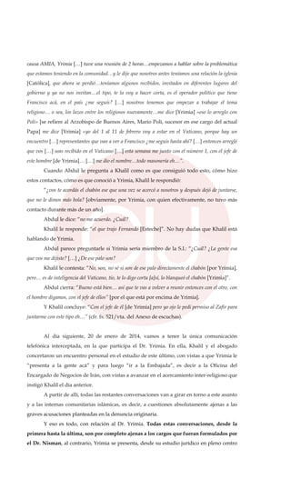 causa AMIA, Yrimia […] tuve una reunión de 2 horas…empezamos a hablar sobre la problemática
que estamos teniendo en la comunidad…y le dije que nosotros antes teníamos una relación la iglesia
[Católica], que ahora se perdió…teníamos algunos recibidos, invitados en diferentes lugares del
gobierno y ya no nos invitan…el tipo, te la voy a hacer corta, es el operador político que tiene
Francisco acá, en el país ¿me seguís? […] nosotros tenemos que empezar a trabajar el tema
religioso… o sea, los lazos entre los religiosos nuevamente…me dice [Yrimia] «eso lo arreglo con
Poli» [se refiere al Arzobispo de Buenos Aires, Mario Poli, sucesor en ese cargo del actual
Papa] me dice [Yrimia] «yo del 1 al 11 de febrero voy a estar en el Vaticano, porque hay un
encuentro […] representantes que van a ver a Francisco ¿me seguís hasta ahí? […] entonces arreglé
que vos […] seas recibido en el Vaticano […] esta semana me junto con el número 1, con el jefe de
este hombre [de Yrimia]… […] me dio el nombre…todo masonería eh…”.
Cuando Abdul le pregunta a Khalil como es que consiguió todo esto, cómo hizo
estos contactos, cómo es que conoció a Yrimia, Khalil le respondió:
“¿vos te acordás el chabón ese que una vez se acercó a nosotros y después dejó de juntarse,
que no le dimos más bola? [obviamente, por Yrimia, con quien efectivamente, no tuvo más
contacto durante más de un año].
Abdul le dice: “no me acuerdo. ¿Cuál?
Khalil le responde: “el que trajo Fernando [Esteche]”. No hay dudas que Khalil está
hablando de Yrimia.
Abdul parece preguntarle si Yrimia sería miembro de la S.I.: “¿Cuál? ¿La gente esa
que vos me dijiste? […] ¿De ese palo son?
Khalil le contesta: “No, son, no sé si son de ese palo directamente el chabón [por Yrimia],
pero… es de inteligencia del Vaticano, tío, te lo digo corta [a]sí, lo blanqueó el chabón [Yrimia]”.
Abdul cierra: “Bueno está bien… así que te vas a volver a reunir entonces con el otro, con
el hombre digamos, con el jefe de ellos” [por el que está por encima de Yrimia].
Y Khalil concluye: “Con el jefe de él [de Yrimia] pero yo ojo le pedí permiso al Zafir para
juntarme con este tipo eh…” (cfr. fs. 521/vta. del Anexo de escuchas).
Al día siguiente, 20 de enero de 2014, vamos a tener la única comunicación
telefónica interceptada, en la que participa el Dr. Yrimia. En ella, Khalil y el abogado
concertaron un encuentro personal en el estudio de este último, con vistas a que Yrimia le
“presenta a la gente acá” y para luego “ir a la Embajada”, es decir a la Oficina del
Encargado de Negocios de Irán, con vistas a avanzar en el acercamiento inter-religioso que
instigó Khalil el día anterior.
A partir de allí, todas las restantes conversaciones van a girar en torno a este asunto
y a las internas comunitarias islámicas, es decir, a cuestiones absolutamente ajenas a las
graves acusaciones planteadas en la denuncia originaria.
Y eso es todo, con relación al Dr. Yrimia. Todas estas conversaciones, desde la
primera hasta la última, son por completo ajenas a los cargos que fueran formulados por
el Dr. Nisman, al contrario, Yrimia se presenta, desde su estudio jurídico en pleno centro
 