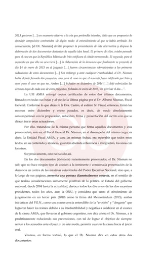 2013 gestaron […] un escenario adverso a la vía que pretendía intentar, dado que su propuesta de
abordaje compulsivo contrariaba -de algún modo- el entendimiento al que se había arribado. En
consecuencia, [el Dr. Nisman] decidió posponer la presentación de esta alternativa y dispuso la
elaboración de dos documentos derivados de aquella idea basal. El primero de ellos, estaba pensado
para el caso en que la República Islámica de Irán ratificara el citado memorando. El segundo, para el
supuesto en que ello no ocurriera […] la elaboración de la denuncia que finalmente se presentó el
día 14 de enero de 2015 en el Juzgado […] fueron circunstancias sobrevivientes a las primeras
redacciones de estos documentos […] Sin embargo y ante cualquier eventualidad, el Dr. Nisman
había dejado firmado dos proyectos, uno para el caso en que el acuerdo fuera ratificado por Irán y
otro, para el caso en que no. Ambos […] fechados en diciembre de 2014 […] dejó rubricadas las
últimas hojas de cada uno de estos proyectos, fechadas en enero de 2015, sin precisar el día…”.
La UFI AMIA entregó copias certificadas de estos dos últimos documentos,
firmados en todas sus hojas y al pie de la última página por el Dr. Alberto Nisman, Fiscal
General. Conforme lo que diera fe la Dra. Castro, el extinto Sr. Fiscal, entonces, firmó los
mismos entre diciembre y enero pasados, es decir, de modo absolutamente
contemporáneo con la preparación, redacción, firma y presentación del escrito con que se
dieran inicio estas actuaciones.
Por ello, tratándose de la misma persona que firma aquellos documentos y esta
presentación, esto es, el Fiscal General Dr. Nisman, en el desempeño del mismo cargo, es
decir, la Unidad Fiscal AMIA, y para las mismas fechas, era esperable que todos estos
textos, en su contenido y alcances, guarden absoluta coherencia e integración, los unos con
los otros.
Sorpresivamente, esto no ha sido así.
En los dos documentos (idénticos) recientemente presentados, el Dr. Nisman no
sólo que no hace ningún tipo de alusión a la inminente o consumada presentación de la
denuncia en contra de las máximas autoridades del Poder Ejecutivo Nacional, sino que, a
lo largo de sus páginas, presenta una postura diametralmente opuesta, en el sentido de
que realiza consideraciones sumamente positivas de la política de Estado del gobierno
nacional, desde 2004 hasta la actualidad, destaca todos los discursos de los dos sucesivos
presidentes, todos los años, ante la ONU, y considera que tanto el ofrecimiento de
juzgamiento en un tercer país (2010) como la firma del Memorándum (2013), ambas
iniciativas del P.E.N., como una consecuencia entendible de la “erosión” y “desgaste” que
lograron hacer los iraníes debido a su irreductibilidad y negativa a colaborar en el avance
de la causa AMIA, que llevaron al gobierno argentino, nos dice ahora el Dr. Nisman, a ir
paulatinamente reduciendo sus pretensiones, con tal de lograr el objetivo de siempre:
sentar a los acusados ante el juez, y de este modo, permitir avanzar la causa hacia el juicio
oral.
Veamos, en forma textual, lo que el Dr. Nisman dice en estos otros dos
documentos:
 