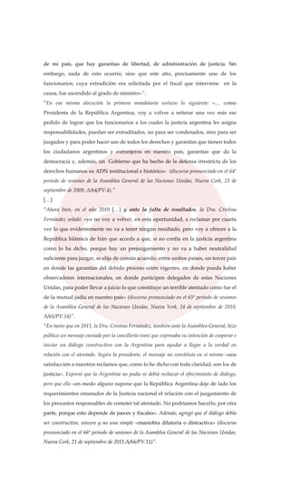 de mi país, que hay garantías de libertad, de administración de justicia. Sin
embargo, nada de esto ocurrió, sino que este año, precisamente uno de los
funcionarios, cuya extradición era solicitada por el fiscal que interviene en la
causa, fue ascendido al grado de ministro»”.
“En esa misma alocución la primera mandataria sostuvo lo siguiente: «… como
Presidenta de la República Argentina, voy a volver a reiterar una vez más ese
pedido de lograr que los funcionarios a los cuales la justicia argentina les asigna
responsabilidades, puedan ser extraditados, no para ser condenados, sino para ser
juzgados y para poder hacer uso de todos los derechos y garantías que tienen todos
los ciudadanos argentinos y extranjeros en nuestro país, garantías que da la
democracia y, además, un Gobierno que ha hecho de la defensa irrestricta de los
derechos humanos su ADN institucional e histórico» (discurso pronunciado en el 64º
período de sesiones de la Asamblea General de las Naciones Unidas, Nueva Cork, 23 de
septiembre de 2009, A/64/PV.4).”
[…]
“Ahora bien, en el año 2010 […] y ante la falta de resultados, la Dra. Cristina
Fernández señaló: «yo no voy a volver, en esta oportunidad, a reclamar por cuarta
vez lo que evidentemente no va a tener ningún resultado, pero voy a ofrecer a la
República Islámica de Irán que acceda a que, si no confía en la justicia argentina
como lo ha dicho, porque hay un prejuzgamiento y no va a haber neutralidad
suficiente para juzgar, se elija de común acuerdo, entre ambos países, un tercer país
en donde las garantías del debido proceso estén vigentes, en donde pueda haber
observadores internacionales, en donde participen delegados de estas Naciones
Unidas, para poder llevar a juicio lo que constituye un terrible atentado como fue el
de la mutual judía en nuestro país» (discurso pronunciado en el 65º período de sesiones
de la Asamblea General de las Naciones Unidas, Nueva York, 24 de septiembre de 2010,
A/65/PV.14)”.
“En tanto que en 2011, la Dra. Cristina Fernández, también ante la Asamblea General, hizo
público un mensaje enviado por la cancillería iraní que expresaba su intención de cooperar e
iniciar un diálogo constructivo con la Argentina para ayudar a llegar a la verdad en
relación con el atentado. Según la presidente, el mensaje no constituía en sí mismo «una
satisfacción a nuestros reclamos que, como lo he dicho con toda claridad, son los de
justicia». Expresó que la Argentina no podía ni debía rechazar el ofrecimiento de diálogo,
pero que ello «en modo alguno supone que la República Argentina deje de lado los
requerimientos emanados de la Justicia nacional el relación con el juzgamiento de
los presuntos responsables de cometer tal atentado. No podríamos hacerlo, por otra
parte, porque esto depende de jueces y fiscales». Además, agregó que el diálogo debía
ser constructivo, sincero y no una simple «maniobra dilatoria o distractiva» (discurso
pronunciado en el 66º periodo de sesiones de la Asamblea General de las Naciones Unidas,
Nueva Cork, 21 de septiembre de 2011,A/66/PV.11)”.
 