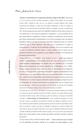 Poder Judicial de la Nación
USOOFICIAL
“Sin que se materializara la cooperación ofrecida se llegó al año 2012. Nuevamente
[…] en su discurso, la Dra. Cristina Fernández se refirió al tema AMIA. En tal sentido,
sostuvo haber recibido de Irán, esta vez, un pedido de reunión bilateral entre ambas
cancillerías para dialogar, y aclaró que Irán había manifestado su deseo de cooperar y
colaborar en el esclarecimiento del atentado. Habló de resultados concretos y textualmente
dijo: «Si hay propuestas por parte de la República Islámica de Irán para avanzar en
un sentido que no sea el que ha propuesto la Argentina (…) como miembro de un
país representativo, republicano y federal, someteré a consideración de las fuerzas
que tienen representación parlamentaria en mi país la propuesta que nos haga la
República Islámica de Irán. Es un tema demasiado importante para ser resuelto
solamente por el Poder Ejecutivo, más allá que la Constitución le asigne la
representación y el ejercicio de las relaciones exteriores. Pero acá no estamos ante
un caso de relaciones exteriores típico y casual, estamos ante un hecho que ha
marcado la historia de los argentinos y que también se inscribe en la historia del
terrorismo internacional»”.
“Luego, dirigiéndose a los familiares de las víctimas, agregó «… quiero que tengan la
certeza, fundamentalmente los familiares de las víctimas, con los cuales me siento
particularmente comprometida. Fui durante seis años miembro de la Comisión
Bicameral de seguimiento de ambos atentados, de la Embajada y de la AMIA.
Siempre sostuve posturas muy críticas de cómo se desarrollaba la investigación,
por esto yo creo que tengo la autoridad para poder dirigirme a los familiares de las
víctimas, que son los que realmente más respuestas necesitan acerca de lo que pasó
allí y quiénes son los responsables, para decirles que tengan la certeza de que esta
Presidenta no va a tomar ninguna resolución respecto de ninguna propuesta que le
sea formulada sin consultar previamente con quienes han sido las víctimas más
directas de esto…» (Discurso pronunciado en el 67º período de sesiones de la Asamblea
General de las Naciones Unidas, Nueva York, 25 de septiembre de 2012)”.
“En tanto que en el año 2013, la Presidente de la Nación nuevamente aludió al caso AMIA
en su discurso ante la Asamblea General de la ONU, y ello fue con motivo del 68º período
de sesiones de dicho cuerpo. Cabe recordar que, para ese entonces, no solo ya se encontraba
suscripto el «Memorándum de Entendimiento» entre el gobierno argentino y el iraní
sino que, incluso, se verificaba una particular situación que dejaba en evidencia, una vez
más, la histórica postura dilatoria y obstruccionista que han asumido las autoridades iraníes
sobre el particular: mientras que para la República Argentina el acuerdo ya había sido
convertido en ley por el Congreso Nacional 7 meses antes, la República Islámica de Irán aún
no había notificado formalmente haber hecho lo propio, con lo que carecía del presupuesto
fáctico para el intercambio de notas reversales que hubiera marcado la entrada en vigencia
del acuerdo”.
“En esa ocasión, la Dra. Cristina Fernández señaló: «…Ahora esperamos que nos digan
si se ha aprobado el acuerdo, cuándo se va a aprobar en cas(o) negativo y que,
 