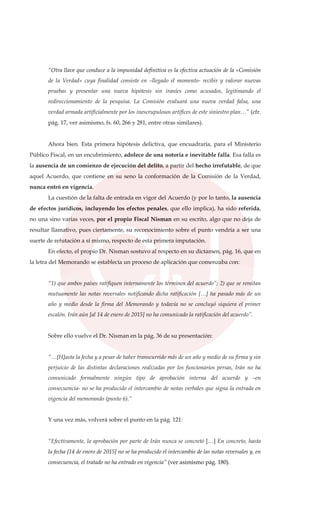 “Otra llave que conduce a la impunidad definitiva es la efectiva actuación de la «Comisión
de la Verdad» cuya finalidad consiste en –llegado el momento- recibir y valorar nuevas
pruebas y presentar una nueva hipótesis sin iraníes como acusados, legitimando el
redireccionamiento de la pesquisa. La Comisión evaluará una nueva verdad falsa, una
verdad armada artificialmente por los inescrupulosos artífices de este siniestro plan…” (cfr.
pág. 17, ver asimismo, fs. 60, 266 y 281, entre otras similares).
Ahora bien. Esta primera hipótesis delictiva, que encuadraría, para el Ministerio
Público Fiscal, en un encubrimiento, adolece de una notoria e inevitable falla. Esa falla es
la ausencia de un comienzo de ejecución del delito, a partir del hecho irrefutable, de que
aquel Acuerdo, que contiene en su seno la conformación de la Comisión de la Verdad,
nunca entró en vigencia.
La cuestión de la falta de entrada en vigor del Acuerdo (y por lo tanto, la ausencia
de efectos jurídicos, incluyendo los efectos penales, que ello implica), ha sido referida,
no una sino varias veces, por el propio Fiscal Nisman en su escrito, algo que no deja de
resultar llamativo, pues ciertamente, su reconocimiento sobre el punto vendría a ser una
suerte de refutación a sí mismo, respecto de esta primera imputación.
En efecto, el propio Dr. Nisman sostuvo al respecto en su dictamen, pág. 16, que en
la letra del Memorando se establecía un proceso de aplicación que comenzaba con:
“1) que ambos países ratifiquen internamente los términos del acuerdo”; 2) que se remitan
mutuamente las notas reversales notificando dicha ratificación […] ha pasado más de un
año y medio desde la firma del Memorando y todavía no se concluyó siquiera el primer
escalón. Irán aún [al 14 de enero de 2015] no ha comunicado la ratificación del acuerdo”.
Sobre ello vuelve el Dr. Nisman en la pág. 36 de su presentación:
“…[H]asta la fecha y a pesar de haber transcurrido más de un año y medio de su firma y sin
perjuicio de las distintas declaraciones realizadas por los funcionarios persas, Irán no ha
comunicado formalmente ningún tipo de aprobación interna del acuerdo y –en
consecuencia- no se ha producido el intercambio de notas verbales que signa la entrada en
vigencia del memorando (punto 6).”
Y una vez más, volverá sobre el punto en la pág. 121:
“Efectivamente, la aprobación por parte de Irán nunca se concretó […] En concreto, hasta
la fecha [14 de enero de 2015] no se ha producido el intercambio de las notas reversales y, en
consecuencia, el tratado no ha entrado en vigencia” (ver asimismo pág. 180).
 