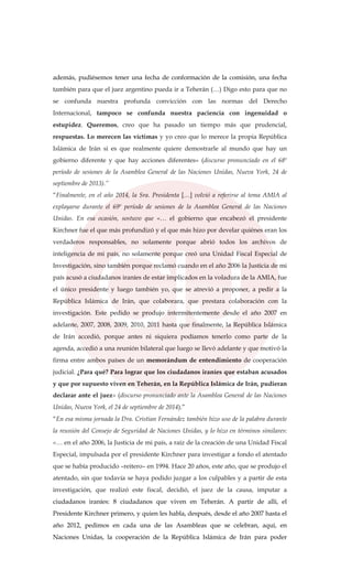 además, pudiésemos tener una fecha de conformación de la comisión, una fecha
también para que el juez argentino pueda ir a Teherán (…) Digo esto para que no
se confunda nuestra profunda convicción con las normas del Derecho
Internacional, tampoco se confunda nuestra paciencia con ingenuidad o
estupidez. Queremos, creo que ha pasado un tiempo más que prudencial,
respuestas. Lo merecen las víctimas y yo creo que lo merece la propia República
Islámica de Irán si es que realmente quiere demostrarle al mundo que hay un
gobierno diferente y que hay acciones diferentes» (discurso pronunciado en el 68º
período de sesiones de la Asamblea General de las Naciones Unidas, Nueva York, 24 de
septiembre de 2013).”
“Finalmente, en el año 2014, la Sra. Presidenta […] volvió a referirse al tema AMIA al
explayarse durante el 69º período de sesiones de la Asamblea General de las Naciones
Unidas. En esa ocasión, sostuvo que «… el gobierno que encabezó el presidente
Kirchner fue el que más profundizó y el que más hizo por develar quiénes eran los
verdaderos responsables, no solamente porque abrió todos los archivos de
inteligencia de mi país, no solamente porque creó una Unidad Fiscal Especial de
Investigación, sino también porque reclamó cuando en el año 2006 la Justicia de mi
país acusó a ciudadanos iraníes de estar implicados en la voladura de la AMIA, fue
el único presidente y luego también yo, que se atrevió a proponer, a pedir a la
República Islámica de Irán, que colaborara, que prestara colaboración con la
investigación. Este pedido se produjo intermitentemente desde el año 2007 en
adelante, 2007, 2008, 2009, 2010, 2011 hasta que finalmente, la República Islámica
de Irán accedió, porque antes ni siquiera podíamos tenerlo como parte de la
agenda, accedió a una reunión bilateral que luego se llevó adelante y que motivó la
firma entre ambos países de un memorándum de entendimiento de cooperación
judicial. ¿Para qué? Para lograr que los ciudadanos iraníes que estaban acusados
y que por supuesto viven en Teherán, en la República Islámica de Irán, pudieran
declarar ante el juez» (discurso pronunciado ante la Asamblea General de las Naciones
Unidas, Nueva York, el 24 de septiembre de 2014).”
“En esa misma jornada la Dra. Cristian Fernández también hizo uso de la palabra durante
la reunión del Consejo de Seguridad de Naciones Unidas, y lo hizo en términos similares:
«… en el año 2006, la Justicia de mi país, a raíz de la creación de una Unidad Fiscal
Especial, impulsada por el presidente Kirchner para investigar a fondo el atentado
que se había producido –reitero– en 1994. Hace 20 años, este año, que se produjo el
atentado, sin que todavía se haya podido juzgar a los culpables y a partir de esta
investigación, que realizó este fiscal, decidió, el juez de la causa, imputar a
ciudadanos iraníes: 8 ciudadanos que viven en Teherán. A partir de allí, el
Presidente Kirchner primero, y quien les habla, después, desde el año 2007 hasta el
año 2012, pedimos en cada una de las Asambleas que se celebran, aquí, en
Naciones Unidas, la cooperación de la República Islámica de Irán para poder
 