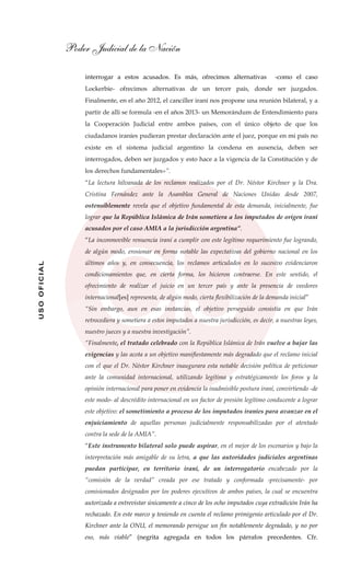 Poder Judicial de la Nación
USOOFICIAL
interrogar a estos acusados. Es más, ofrecimos alternativas -como el caso
Lockerbie- ofrecimos alternativas de un tercer país, donde ser juzgados.
Finalmente, en el año 2012, el canciller iraní nos propone una reunión bilateral, y a
partir de allí se formula -en el años 2013- un Memorándum de Entendimiento para
la Cooperación Judicial entre ambos países, con el único objeto de que los
ciudadanos iraníes pudieran prestar declaración ante el juez, porque en mi país no
existe en el sistema judicial argentino la condena en ausencia, deben ser
interrogados, deben ser juzgados y esto hace a la vigencia de la Constitución y de
los derechos fundamentales»”.
“La lectura hilvanada de los reclamos realizados por el Dr. Néstor Kirchner y la Dra.
Cristina Fernández ante la Asamblea General de Naciones Unidas desde 2007,
ostensiblemente revela que el objetivo fundamental de esta demanda, inicialmente, fue
lograr que la República Islámica de Irán sometiera a los imputados de origen iraní
acusados por el caso AMIA a la jurisdicción argentina”.
“La inconmovible renuencia iraní a cumplir con este legítimo requerimiento fue logrando,
de algún modo, erosionar en forma notable las expectativas del gobierno nacional en los
últimos años y, en consecuencia, los reclamos articulados en lo sucesivo evidenciaron
condicionamientos que, en cierta forma, los hicieron contraerse. En este sentido, el
ofrecimiento de realizar el juicio en un tercer país y ante la presencia de veedores
internacional[es] representa, de algún modo, cierta flexibilización de la demanda inicial”
“Sin embargo, aun en esas instancias, el objetivo perseguido consistía en que Irán
retrocediera y sometiera a estos imputados a nuestra jurisdicción, es decir, a nuestras leyes,
nuestro jueces y a nuestra investigación”.
“Finalmente, el tratado celebrado con la República Islámica de Irán vuelve a bajar las
exigencias y las acota a un objetivo manifiestamente más degradado que el reclamo inicial
con el que el Dr. Néstor Kirchner inaugurara esta notable decisión política de peticionar
ante la comunidad internacional, utilizando legítima y estratégicamente los foros y la
opinión internacional para poner en evidencia la inadmisible postura iraní, convirtiendo -de
este modo- al descrédito internacional en un factor de presión legítimo conducente a lograr
este objetivo: el sometimiento a proceso de los imputados iraníes para avanzar en el
enjuiciamiento de aquellas personas judicialmente responsabilizadas por el atentado
contra la sede de la AMIA”.
“Este instrumento bilateral solo puede aspirar, en el mejor de los escenarios y bajo la
interpretación más amigable de su letra, a que las autoridades judiciales argentinas
puedan participar, en territorio iraní, de un interrogatorio encabezado por la
“comisión de la verdad” creada por ese tratado y conformada -precisamente- por
comisionados designados por los poderes ejecutivos de ambos países, la cual se encuentra
autorizada a entrevistar únicamente a cinco de los ocho imputados cuya extradición Irán ha
rechazado. En este marco y teniendo en cuenta el reclamo primigenio articulado por el Dr.
Kirchner ante la ONU, el memorando persigue un fin notablemente degradado, y no por
eso, más viable” (negrita agregada en todos los párrafos precedentes. Cfr.
 
