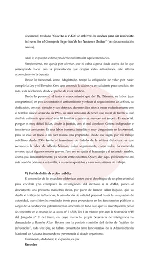 documento titulado “Solicita al P.E.N. se arbitren los medios para dar inmediata
intervención al Consejo de Seguridad de las Naciones Unidas” (ver documentación
Anexa).
Ante lo expuesto, estimo prudente no formular aquí comentarios.
Simplemente, me queda por afirmar, que si cabía alguna duda acerca de lo que
corresponde hacer con la presentación que origina estas actuaciones, este último
acontecimiento la despeja.
Desde lo funcional, como Magistrado, tengo la obligación de velar por hacer
cumplir la Ley y el Derecho. Creo que con todo lo dicho, ya es suficiente para concluir, sin
más, esta resolución, desde el punto de vista jurídico.
Desde lo personal, el trato y conocimiento que del Dr. Nisman, su labor (que
compartimos) en pos de combatir el antisemitismo y refutar el negacionismo de la Shoá, su
dedicación, con sus virtudes y sus defectos, durante diez años a tratar exclusivamente con
el terrible suceso acaecido en 1994, su tarea cotidiana de tener que mirar de frente al mal
absoluto antisemita que arrasó con 85 familias argentinas, merecen mi respeto. En especial,
porque es muy difícil lidiar, desde la Justicia, con el mal absoluto. Genera indignación e
impotencia constantes. Es una labor inmensa, inaudita y muy desgastante en lo personal,
para lo cual un fiscal o un juez nunca está preparado. Desde ese lugar, por mi trabajo
cotidiano desde 2004 frente al terrorismo de Estado de la última dictadura, es que
reconozco la labor de Alberto Nisman, quien seguramente, como todos, ha cometido
errores, quizá algunos errores graves. Pero eso no quita el homenaje y el recuerdo amable,
ahora que, lamentablemente, ya no está entre nosotros. Quiero dar aquí, públicamente, mi
más sentido pésame a su familia, a sus seres queridos y a sus compañeros de trabajo.
V) Posible delito de acción pública
El contenido de las escuchas telefónicas antes que el despliegue de un plan criminal
para encubrir y/o entorpecer la investigación del atentado a la AMIA, ponen al
descubierto una presunta maniobra ilícita, por parte de Ramón Allan Bogado, que va
desde el tráfico de influencias, la simulación de calidad personal hasta la usurpación de
autoridad, que si bien ha resultado inerte para proyectarse en los funcionarios públicos a
cargo de la conducción gubernamental, ameritan en todo caso que su investigación penal
se concentre en el marco de la causa n° 11.503/2014 en trámite por ante la Secretaría n°18
del Juzgado n° 9 del fuero, en cuyo marco la propia Secretaría de Inteligencia ha
denunciado a Ramón Allan Héctor por la posible comisión del delito de “tráfico de
influencias”, toda vez que, se habría presentado ante funcionarios de la Administración
Nacional de Aduana invocando su pertenencia al citado organismo.
Finalmente, dado todo lo expuesto, es que
Resuelvo
 