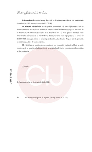 Poder Judicial de la Nación
USOOFICIAL
I- Desestimar la denuncia que diera inicio al presente expediente por inexistencia
de delito (art. 180, párrafo tercero, del C.P.P.N.).
II- Remitir testimonios de las partes pertinentes de este expediente y de la
transcripción de las escuchas telefónicas reservadas en Secretaria al Juzgado Nacional en
lo Criminal y Correccional Federal n° 9, Secretaría n° 18, para que de acuerdo a los
lineamientos sentados en el apartado V) de la presente, sean agregados a la causa n°
11.503/2014, en cuyo marco se investiga a Ramón Allan Héctor Bogado por la presunta
comisión de delitos de acción pública.
III- Notifíquese a quien corresponda, de ser necesario, mediante cédula urgente
con copia de lo resuelto y habilitación de la feria judicial. Fecho, cúmplase con la remisión
arriba ordenada.
Ante mí:
En la misma fecha se libró cédula. CONSTE.-
En del mismo notifiqué al Sr. Agente Fiscal y firmó; DOY FE.-
 