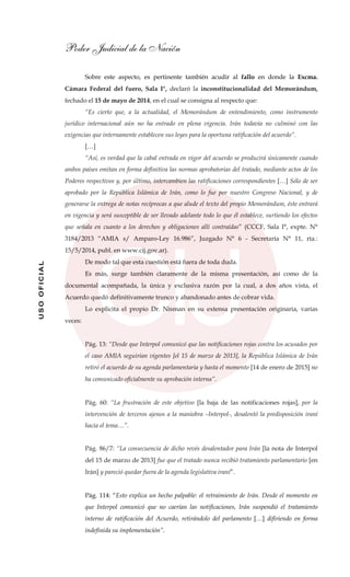 Poder Judicial de la Nación
USOOFICIAL
Sobre este aspecto, es pertinente también acudir al fallo en donde la Excma.
Cámara Federal del fuero, Sala I°, declaró la inconstitucionalidad del Memorándum,
fechado el 15 de mayo de 2014, en el cual se consigna al respecto que:
“Es cierto que, a la actualidad, el Memorándum de entendimiento, como instrumento
jurídico internacional aún no ha entrado en plena vigencia. Irán todavía no culminó con las
exigencias que internamente establecen sus leyes para la oportuna ratificación del acuerdo”.
[…]
“Así, es verdad que la cabal entrada en vigor del acuerdo se producirá únicamente cuando
ambos países emitan en forma definitiva las normas aprobatorias del tratado, mediante actos de los
Poderes respectivos y, por último, intercambien las ratificaciones correspondientes […] Sólo de ser
aprobado por la República Islámica de Irán, como lo fue por nuestro Congreso Nacional, y de
generarse la entrega de notas recíprocas a que alude el texto del propio Memorándum, éste entrará
en vigencia y será susceptible de ser llevado adelante todo lo que él establece, surtiendo los efectos
que señala en cuanto a los derechos y obligaciones allí contraídas” (CCCF, Sala I°, expte. N°
3184/2013 “AMIA s/ Amparo-Ley 16.986”, Juzgado N° 6 - Secretaría N° 11, rta.:
15/5/2014, publ. en www.cij.gov.ar).
De modo tal que esta cuestión está fuera de toda duda.
Es más, surge también claramente de la misma presentación, así como de la
documental acompañada, la única y exclusiva razón por la cual, a dos años vista, el
Acuerdo quedó definitivamente trunco y abandonado antes de cobrar vida.
Lo explicita el propio Dr. Nisman en su extensa presentación originaria, varias
veces:
Pág. 13: “Desde que Interpol comunicó que las notificaciones rojas contra los acusados por
el caso AMIA seguirían vigentes [el 15 de marzo de 2013], la República Islámica de Irán
retiró el acuerdo de su agenda parlamentaria y hasta el momento [14 de enero de 2015] no
ha comunicado oficialmente su aprobación interna”.
Pág. 60: “La frustración de este objetivo [la baja de las notificaciones rojas], por la
intervención de terceros ajenos a la maniobra –Interpol-, desalentó la predisposición iraní
hacia el tema…”.
Pág. 86/7: “La consecuencia de dicho revés desalentador para Irán [la nota de Interpol
del 15 de marzo de 2013] fue que el tratado nunca recibió tratamiento parlamentario [en
Irán] y pareció quedar fuera de la agenda legislativa iraní”.
Pág. 114: “Esto explica un hecho palpable: el retraimiento de Irán. Desde el momento en
que Interpol comunicó que no caerían las notificaciones, Irán suspendió el tratamiento
interno de ratificación del Acuerdo, retirándolo del parlamento […] difiriendo en forma
indefinida su implementación”.
 