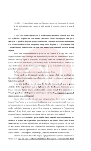 Pág. 121: “…[L]a aprobación por parte de Irán nunca se concretó. Nuevamente, la vigencia
de las notificaciones rojas, cuando se había pactado lo contrario, primó a la hora de
decidir…”.
Es decir, que aquel Acuerdo, que se había firmado a fines de enero de 2013, tuvo
una expectativa de gestación (con destino a su futura entrada en vigor) de unas pocas
semanas, ya que Irán, según el propio denunciante, abandonó todo interés en el asunto
tras el comunicado oficial de Interpol un mes y medio después, el 15 de marzo de 2013.
Y efectivamente, transcurridos casi dos años, desde aquel entonces no hubo avance
alguno.
Ahora bien, lamentablemente el escrito del Dr. Nisman, a fs. 280, nada dice al
respecto cuando debía desplegar los fundamentos jurídicos del sostenimiento de esta
hipótesis delictiva, según la cual la sola redacción y firma del Acuerdo que establecía a
futuro la Comisión de la Verdad, constituiría el delito de encubrimiento, no obstante que
dicho instrumento jurídico nunca adquirió vigencia y fue abandonado por una de sus
partes hace ya casi dos años.
Dicho de otro modo, debemos preguntarnos a esta altura:
¿Cómo puede un instrumento jurídico que nunca cobró vida constituir un
favorecimiento real, una ayuda material concreta prestada –en este caso- a prófugos de
la justicia argentina?
Si un acto jurídico –en este caso, de Derecho Internacional- por la propia
dinámica de las negociaciones y de la diplomacia entre dos Estados, finalmente queda
trunco y no surte efectos –en este caso la sanción, al menos formal, de la Comisión de la
Verdad- ¿puede así y todo generar consecuencias jurídicas? La respuesta es que no. Y
mucho menos, en el ámbito penal.
En este último sentido, está claro que, aún para el caso de ser cierta la hipótesis
fiscal, el “plan” como se lo menciona reiteradamente en la presentación inicial, en el peor
de los casos siempre se mantuvo dentro del ámbito de los actos preparatorios, y de ningún
modo, pudo haber alcanzado lo que en Derecho penal se conoce como el “comienzo de
ejecución” de un delito, como sería en este caso, el encubrimiento, que se habría visto
consumado en forma instantánea, conforme sostiene toda la doctrina nacional.
Recordemos que la barrera que separa las meras ideas y/o actos preparatorios, del
delito en sí mismo, es un principio que distingue a un sistema democrático de uno
autoritario: en dictaduras, estas barreras son arrasadas, y el poder punitivo cae con todo
su peso no sólo sobre delitos, sino también sobre posibles vías de preparación e incluso
ante la mera ideación o propuesta de un camino delictivo. Es lo en Derecho Penal se
conoce como el “Derecho penal del enemigo”, de matriz claramente inconstitucional.
Miremos la cuestión desde otro ángulo, y preguntémonos: conforme la hipótesis de
la acusación ¿qué tan lejos se estuvo del comienzo de ejecución –y consumación- de un
 