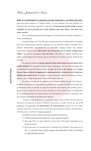 Poder Judicial de la Nación
USOOFICIAL
delito de encubrimiento? La respuesta sería que ciertamente, y sin dudas, muy lejos,
pues para poner siquiera en “peligro formal” (y no ya material, aún más distante) a la
administración de justicia argentina en este caso, el instrumento jurídico debió al menos
completar los pasos previstos para cobrar vigencia, que como vimos, a dos años vista,
nunca sucedió.
Este razonamiento guarda estricta lógica con dos cuestiones bastante evidentes y a
la vez, contundentes:
En primer lugar, si la sola firma del Acuerdo (en tanto una etapa más en el camino
para que el Memorando adquiera vigencia), con sus cláusulas sobre la Comisión de la
Verdad referenciadas claramente en su articulado, hubiese tenido una mínima
connotación delictiva, éste debió haber sido denunciado por la misma Unidad Fiscal
AMIA a poco de su suscripción, hace dos años; o bien tras el respaldo normativo que
obtuvo en el Congreso de la Nación, que lo convirtió en Ley al mes siguiente. Nada de esto
sucedió.
En segundo término, lo propio debieron haber hecho todos los funcionarios de la
Justicia Federal en lo Criminal que estudiaron y participaron de la acción de Amparo por
inconstitucionalidad del Memorando: ni el juez, ni el fiscal de Cámara, ni la propia
Excma. Cámara Federal le asignaron a la conformación de la Comisión de la Verdad una
mínima connotación penal, sin perjuicio de que muchos de ellos tuvieron fuertes críticas y
reparos a la estrategia diseñada en el marco del citado Acuerdo.
Por último, no está de más señalar, frente a la posibilidad de que “en el futuro”,
haciendo un ejercicio de imaginación, repentinamente se quiera avanzar en el camino que
quedó trunco hacia la entrada en vigor del Acuerdo, esto tampoco será posible, pues el
Superior, en su resolución del 15 de mayo de 2014, no sólo ha hecho lugar a la declaración
de inconstitucionalidad del Memorándum de Entendimiento en toda su extensión, sino
que además, en el punto 2) de dicho auto, dispuso:
“Ordenar de modo preventivo […] comunicar lo aquí resuelto al Poder Ejecutivo Nacional
(Ministerio de Relaciones Exteriores, Comercio Internacional y Culto) a fin de que no se dé
comienzo a la ejecución del Memorándum de Entendimiento aprobado por Ley 26.843
mientras transiten las eventuales vías recursivas que contra la presente puedan ser deducidas (arts.
195, 204 y 232 y cc. CPCCN)” (negrita agregada).
En definitiva, por las razones expuestas, podemos afirmar que:
1) El Memorándum de Entendimiento nunca adquirió vigencia.
2) Para que entre en vigor, faltaron no uno sino varios pasos requeridos en el
propio Acuerdo.
3) En lo que hace a la creación de la “Comisión de la Verdad”, ésta nunca vio la
luz, y no proyectó efecto jurídico alguno, pues dependía en todo de la entrada
en vigor del Memorándum.
 
