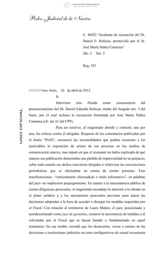 Poder Judicial de la Nación

                                                       C. 46922 “Incidente de recusación del Dr.
                                                       Daniel E. Rafecas, promovido por el Sr.
                                                       José María Núñez Carmona”
                                                       Jdo. 3     Sec. 5


                                                       Reg. 353




              //////////////nos Aires, 26 de abril de 2012.
                                 I)
                                 Interviene     esta     Alzada       como   consecuencia    del
              pronunciamiento del Dr. Daniel Eduardo Rafecas, titular del Juzgado nro. 3 del
USO OFICIAL




              fuero, por el cual rechaza la recusación formulada por José María Núñez
              Carmona (cfr. art. 61 del CPP).
                                 Para así resolver, el magistrado abordó y contestó, una por
              una, las críticas contra él dirigidas. Respecto de los comentarios publicados por
              el diario “Perfil”, reconoció las incomodidades que podían ocasionar a los
              justiciables la exposición de aristas de sus procesos en los medios de
              comunicación masiva, mas reparó en que el recusante no había explicado de qué
              manera esa publicación demostraba una pérdida de imparcialidad en su perjuicio,
              sobre todo cuando sus dichos estuvieron dirigidos a relativizar las aseveraciones
              periodísticas que se efectuaban en contra de ciertas personas. Esas
              manifestaciones –“estrictamente efectuad(a)s a título informativo”, en palabras
              del juez- no implicaron prejuzgamiento. En cuanto a la trascendencia pública de
              ciertas diligencias procesales, el magistrado recondujo la atención a lo obrado en
              el plano jurídico y a los mecanismos procesales previstos para atacar las
              decisiones adoptadas a la hora de acceder o denegar las medidas requeridas por
              el Fiscal. Con relación al testimonio de Laura Muñoz, el juez, posicionado y
              autodenominado como juez de garantías, remarcó la inexistencia de medidas a él
              solicitadas por el Fiscal que se hayan basado o fundamentado en aquel
              testimonio. En ese rumbo, recordó que los desaciertos, vicios o errores de las
              decisiones o resoluciones judiciales no eran configurativos de causal recusatoria
 
