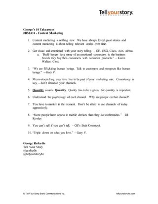 © Tell Your Story Brand Communications Inc. tellyourstoryinc.com
George’s 10 Takeaways
#BMA14 - Content Marketing
1. Content marketing is nothing new. We have always loved great stories and
content marketing is about telling relevant stories over time.
2. Get visual and emotional with your story telling. – GE, USG, Cisco, Aon, Airbus
a. “BtoB buyers have more of an emotional connection to the business
brands they buy then consumers with consumer products.” – Karen
Walker, Cisco
3. “We are f$%&king human beings. Talk to customers and prospects like human
beings.” --Gary V.
4. Micro-storytelling over time has to be part of your marketing mix. Consistency is
key -- don’t abandon your channels.
5. Quantity counts. Quantity. Quality has to be a given, but quantity is important.
6. Understand the psychology of each channel. Why are people on that channel?
7. You have to market in the moment. Don’t be afraid to use channels of today
aggressively.
8. “More people have access to mobile devices than they do toothbrushes.” –Jill
Rowley
9. You can’t sell if you can’t tell. – GE’s Beth Comstock
10. “Triple down on what you love.” – Gary V.
George Rafeedie
Tell Your Story
@grafeedie
@tellyourstorybc
 