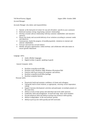 Tell Wood Factory (Egypt) August 2006- October 2008
Account Manager:
Accounts Manager role, duties and responsibilities
 Operate as the lead point of contact for any and all matters specific to your customers
 Build and maintain strong, long-lasting customer relationships
 Develop a trusted advisor relationship with key customer stakeholders and executive
sponsors
 Ensure the timely and successful delivery of our solutions according to customer needs
and objectives
 Communicate clearly the progress of monthly/quarterly initiatives to internal and
external stakeholders
 Forecast and track key account metrics
 Identify and grow opportunities within territory and collaborate with sales teams to
ensure growth Attainment
Language skills:
 Arabic (Mother language).
 English written (v.good) , speaking (v.good)
General Computer skills:
 Excellent using Microsoft CRM.
 Excellent using Windows 2000, Windows XP,windows7&8
 Familiar with most common PC programs and utilities.
 Excellent using Microsoft Office package.
 Excellent using the Internet.
Personal skills:
.
 Proactively build and maintain confidence of clients and colleagues.
 Taking the lead in client relations, as appropriate, ensuring correct expectation
setting
 Support business development activities and participate on multiple projects at
the same time.
 Ability to work in team group and individual and work under pressure
 Leadership skills and management of small and large team work members
 Overall analytical skills and ability to pickup new technical skills quickly.
 Ability to adapt/adjust to the environment quickly.
 Ability to pick up new skills quickly and Self motivated.
 