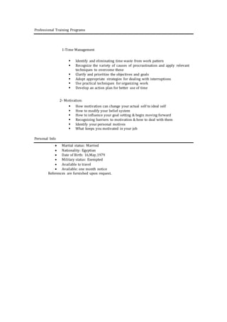 Professional Training Programs
1-Time Management
 Identify and eliminating time waste from work pattern
 Recognize the variety of causes of procrastination and apply relevant
techniques to overcome these
 Clarify and prioritize the objectives and goals
 Adopt appropriate strategies for dealing with interruptions
 Use practical techniques for organizing work
 Develop an action plan for better use of time
2- Motivation:
 How motivation can change your actual self to ideal self
 How to modify your belief system
 How to influence your goal setting & begin moving forward
 Recognizing barriers to motivation & how to deal with them
 Identify your personal motives
 What keeps you motivated in your job
Personal Info
 Marital status: Married
 Nationality: Egyptian
 Date of Birth: 16,May,1979
 Military status: Exempted
 Available to travel
 Available: one month notice
References are furnished upon request.
 