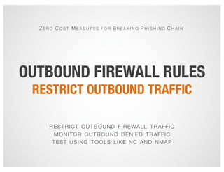 OUTBOUND FIREWALL RULES
RESTRICT OUTBOUND TRAFFIC
Z E R O C O S T M E A S U R ES F O R B R E A K I N G P H I S H I N G C H A I N
RESTRICT OUTBOUND FIREWALL TRAFFIC
MONITOR OUTBOUND DENIED TRAFFIC
TEST USING TOOLS LIKE NC AND NMAP
 