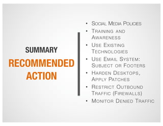 SUMMARY
• SOCIAL MEDIA POLICIES
• TRAINING AND
AWARENESS
• USE EXISTING
TECHNOLOGIES
• USE EMAIL SYSTEM:
SUBJECT OR FOOTERS
• HARDEN DESKTOPS,
APPLY PATCHES
• RESTRICT OUTBOUND
TRAFFIC (FIREWALLS)
• MONITOR DENIED TRAFFIC
RECOMMENDED
ACTION
 