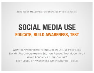 SOCIAL MEDIA USE
EDUCATE, BUILD AWARENESS, TEST
Z E R O C O S T M E A S U R ES F O R B R E A K I N G P H I S H I N G C H A I N
WHAT IS APPROPRIATE TO INCLUDE IN ONLINE PROFILES?
DO MY ACCOMPLISHMENTS SECTION REVEAL TOO MUCH INFO?
WHAT ACRONYMS I USE ONLINE?
TEST LEVEL OF AWARENESS (OPEN SOURCE TOOLS)
 