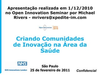 Apresentação realizada em 1/12/2010
no Open Innovation Seminar por Michael
   Rivers - mrivers@xpedite-im.com




    Criando Comunidades
   de Inovação na Área da
           Saúde

                 São Paulo
          25 de fevereiro de 2011   Confidencial
 