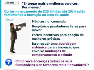 Desafio    “Entregar mais e melhores serviços.
           Por menos.”
Cortes no orçamento de £20 bilhões até 2014 estão
fomentando a inovação na área da saúde

                                  Médicos no comando
                                  Hospitais e prestadores livres para
                                  inovar
                                  Fortes incentivos para adoção de
                                  melhores práticas
                                  Isso requer uma abordagem
                                  sistêmica para a inovação que
                                  envolve mudanças de
                                  comportamento e atitude

                         Como você encoraja (todos) os seus
                         funcionários a se tornarem mais “inovadores”?
© 2010 NHS Innovations London       Company Confidential
 