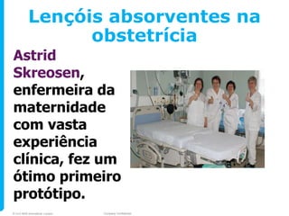 Lençóis absorventes na
                 obstetrícia
Astrid
Skreosen,
enfermeira da
maternidade
com vasta
experiência
clínica, fez um
ótimo primeiro
protótipo.
© 2010 NHS Innovations London   Company Confidential
 
