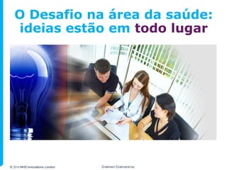 O Desafio na área da saúde:
  ideias estão em todo lugar




© 2010 NHS Innovations London   COMPANY CONFIDENTIAL
 