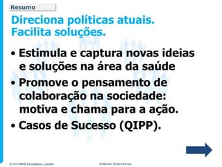Resumo

Direciona políticas atuais.
Facilita soluções.
• Estimula e captura novas ideias
  e soluções na área da saúde
• Promove o pensamento de
  colaboração na sociedade:
  motiva e chama para a ação.
• Casos de Sucesso (QIPP).


© 2010 NHS Innovations London   COMPANY CONFIDENTIAL
 