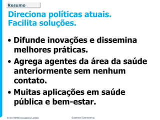 Resumo

Direciona políticas atuais.
Facilita soluções.

• Difunde inovações e dissemina
  melhores práticas.
• Agrega agentes da área da saúde
  anteriormente sem nenhum
  contato.
• Muitas aplicações em saúde
  pública e bem-estar.
© 2010 NHS Innovations London   COMPANY CONFIDENTIAL
 