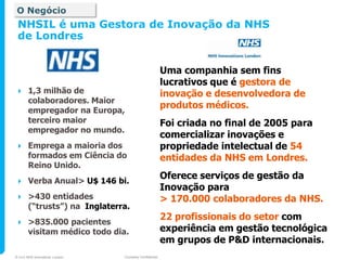 O Negócio
 NHSIL é uma Gestora de Inovação da NHS
 de Londres


                                                       Uma companhia sem fins
                                                       lucrativos que é gestora de
      1,3 milhão de                                   inovação e desenvolvedora de
       colaboradores. Maior
       empregador na Europa,
                                                       produtos médicos.
       terceiro maior                                  Foi criada no final de 2005 para
       empregador no mundo.
                                                       comercializar inovações e
      Emprega a maioria dos                           propriedade intelectual de 54
       formados em Ciência do                          entidades da NHS em Londres.
       Reino Unido.
      Verba Anual> U$ 146 bi.
                                                       Oferece serviços de gestão da
                                                       Inovação para
      >430 entidades                                  > 170.000 colaboradores da NHS.
       (“trusts”) na Inglaterra.
      >835.000 pacientes
                                                       22 profissionais do setor com
       visitam médico todo dia.                        experiência em gestão tecnológica
                                                       em grupos de P&D internacionais.
© 2010 NHS Innovations London   Company Confidential
 