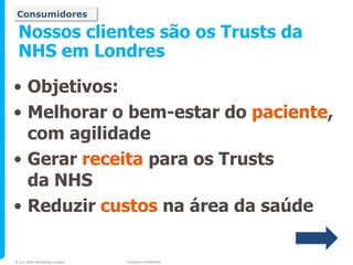 Consumidores

 Nossos clientes são os Trusts da
 NHS em Londres

• Objetivos:
• Melhorar o bem-estar do paciente,
  com agilidade
• Gerar receita para os Trusts
  da NHS
• Reduzir custos na área da saúde

© 2010 NHS Innovations London   Company Confidential
 