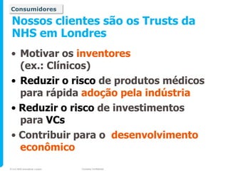 Consumidores

 Nossos clientes são os Trusts da
 NHS em Londres
 • Motivar os inventores
   (ex.: Clínicos)
 • Reduzir o risco de produtos médicos
   para rápida adoção pela indústria
 • Reduzir o risco de investimentos
   para VCs
 • Contribuir para o desenvolvimento
   econômico
© 2010 NHS Innovations London   Company Confidential
 