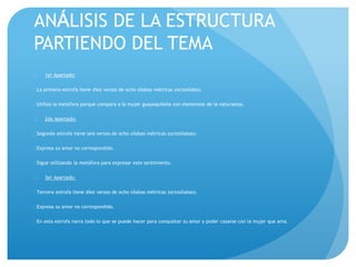 AN LISIS DE LA ESTRUCTURA 
PARTIENDO DEL TEMA 
 1er Apartado: 
La primera estrofa tiene diez versos de ocho sílabas métricas (octosílabo). 
Utiliza la metáfora porque compara a la mujer guayaquileña con elementos de la naturaleza. 
 2da Apartado: 
Segunda estrofa tiene seis versos de ocho sílabas métricas (octosílabas). 
Expresa su amor no correspondido. 
Sigue utilizando la metáfora para expresar este sentimiento. 
 3er Apartado: 
Tercera estrofa tiene diez versos de ocho sílabas métricas (octosílabas). 
Expresa su amor no correspondido. 
En esta estrofa narra todo lo que se puede hacer para conquistar su amor y poder casarse con la mujer que ama. 
 