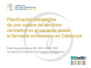 Planificación estratégica
de una cartera de servicios
centrados en el paciente desde
la farmacia comunitaria en Catalunya

Rafel Guayta-Escolies MD, MPH, MHM, PDD
Consell de Col·legis de Farmacèutics de Catalunya
 