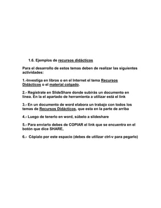 1.6. Ejemplos de recursos didácticos
Para el desarrollo de estos temas deben de realizar las siguientes
actividades:
1.-Investiga en libros o en el Internet el tema Recursos
Didácticos o el material colgado.
2.- Regístrate en SlideShare donde subirás un documento en
línea. En la el apartado de herramienta a utilizar está el link
3.- En un documento de word elabora un trabajo con todos los
temas de Recursos Didácticos, que esta en la parte de arriba
4.- Luego de tenerlo en word, súbelo a slideshare
5.- Para enviarlo debes de COPIAR el link que se encuentra en el
botón que dice SHARE,
6.- Cópialo por este espacio (debes de utilizar ctrl-v para pegarlo)
 