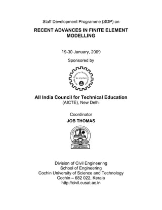 Staff Deve
                elopmen Progra
                      nt     amme (S
                                   SDP) on

    RECE
       ENT AD
            DVANCE IN F
                 ES   FINITE E
                             ELEME
                                 ENT
               MOD
                 DELLIN
                      NG


                 19-30 January, 2009
                    Sponsored b
                              by




    All In
         ndia Co
               ouncil fo Tech
                       or   hnical E
                                   Educati
                                         ion
                  (AICTE New D
                       E),   Delhi

                      Coo
                        ordinator
                    JOB THOMA
                            AS




             Div
               vision of C Eng
                          Civil gineering g
                School o Engine
                S        of        eering
     Coc
       chin Univ
               versity of Science and Te
                          f        e      echnolog
                                                 gy
              Coochin – 6 022, Kerala
                          682      ,
                 http://civ
                          vil.cusat.
                                   .ac.in
 
 