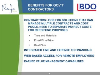 BENEFITS FOR GOV’T
  CONTRACTORS


CONTRACTORS LOOK FOR SOLUTIONS THAT CAN
  MANAGE MULTIPLE CONTRACTS AND COST
  POOLS. NEED TO SEPARATE INDIRECT COSTS
  FOR REPORTING PURPOSES
   •   Time and Materials
   •   Fixed Firm Price
   •   Cost Plus

INTEGRATED TIME AND EXPENSE TO FINANCIALS

WEB BASED ACCESS FOR REMOTE EMPLOYEES
EARNED VALUE MANAGEMENT CAPABILITIES



                   10
 