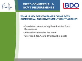 MIXED COMMERCIAL &
 GOV’T REQUIREMENTS


WHAT IS KEY FOR COMPANIES DOING BOTH
COMMERCIAL AND GOVERNMENT CONTRACTING?


 •Consistent Accounting Practices for Both
  Businesses
 •Allocations must be the same
 •Overhead, G&A, and Unallowable pools




               11
 