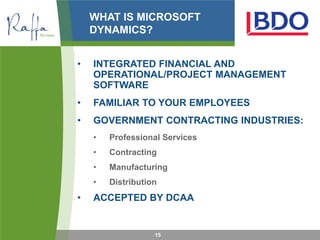 WHAT IS MICROSOFT
    DYNAMICS?


•   INTEGRATED FINANCIAL AND
    OPERATIONAL/PROJECT MANAGEMENT
    SOFTWARE
•   FAMILIAR TO YOUR EMPLOYEES
•   GOVERNMENT CONTRACTING INDUSTRIES:
    •   Professional Services
    •   Contracting
    •   Manufacturing
    •   Distribution
•   ACCEPTED BY DCAA


                   15
 