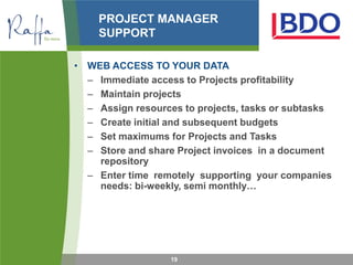 PROJECT MANAGER
    SUPPORT

• WEB ACCESS TO YOUR DATA
  – Immediate access to Projects profitability
  – Maintain projects
  – Assign resources to projects, tasks or subtasks
  – Create initial and subsequent budgets
  – Set maximums for Projects and Tasks
  – Store and share Project invoices in a document
    repository
  – Enter time remotely supporting your companies
    needs: bi-weekly, semi monthly…




                   19
 