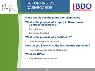 REPORTING VS.
    DASHBOARDS

Many people use the terms interchangeably
What is the purpose of a report in Government
  Contracting company?
•    Compliance
•    Company Directed
What is the purpose of a dashboard?
•    Drive user towards decision
How do you know what the Dashboards should be?
•    Key Performance Issues of Company
What are KPI’s?
•    Key Performance Indicator



                    20
 