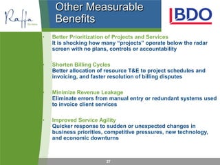 Other Measurable
     Benefits
•   Better Prioritization of Projects and Services
    It is shocking how many “projects” operate below the radar
    screen with no plans, controls or accountability

•   Shorten Billing Cycles
    Better allocation of resource T&E to project schedules and
    invoicing, and faster resolution of billing disputes

•   Minimize Revenue Leakage
    Eliminate errors from manual entry or redundant systems used
    to invoice client services

•   Improved Service Agility
    Quicker response to sudden or unexpected changes in
    business priorities, competitive pressures, new technology,
    and economic downturns



                        27
 