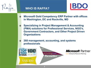 WHO IS RAFFA?

Microsoft Gold Competency ERP Partner with offices
in Washington, DC and Rockville, MD

Specializing in Project Management & Accounting
(PMA) solutions for Professional Services, NGO’s,
Government Contractors, and Other Project Driven
Organizations

260 management, accounting, and systems
professionals




                3
 