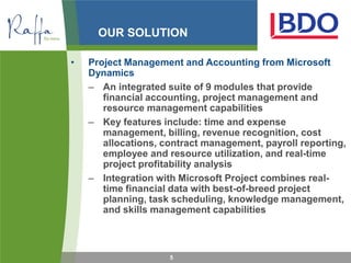 OUR SOLUTION

•   Project Management and Accounting from Microsoft
    Dynamics
    – An integrated suite of 9 modules that provide
       financial accounting, project management and
       resource management capabilities
    – Key features include: time and expense
       management, billing, revenue recognition, cost
       allocations, contract management, payroll reporting,
       employee and resource utilization, and real-time
       project profitability analysis
    – Integration with Microsoft Project combines real-
       time financial data with best-of-breed project
       planning, task scheduling, knowledge management,
       and skills management capabilities



                     5
 