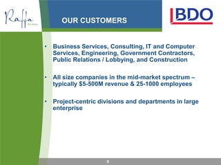OUR CUSTOMERS


• Business Services, Consulting, IT and Computer
  Services, Engineering, Government Contractors,
  Public Relations / Lobbying, and Construction

• All size companies in the mid-market spectrum –
  typically $5-500M revenue & 25-1000 employees

• Project-centric divisions and departments in large
  enterprise




                     6
 
