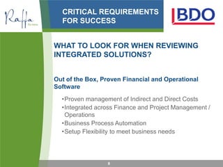 CRITICAL REQUIREMENTS
  FOR SUCCESS


WHAT TO LOOK FOR WHEN REVIEWING
INTEGRATED SOLUTIONS?


Out of the Box, Proven Financial and Operational
Software
  •Proven management of Indirect and Direct Costs
  •Integrated across Finance and Project Management /
   Operations
  •Business Process Automation
  •Setup Flexibility to meet business needs




                 8
 