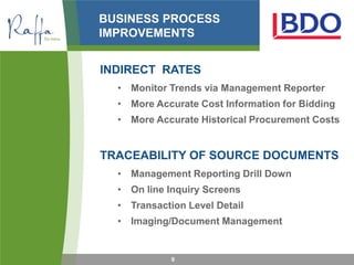 BUSINESS PROCESS
IMPROVEMENTS


INDIRECT RATES
  • Monitor Trends via Management Reporter
  • More Accurate Cost Information for Bidding
  • More Accurate Historical Procurement Costs


TRACEABILITY OF SOURCE DOCUMENTS
  • Management Reporting Drill Down
  • On line Inquiry Screens
  • Transaction Level Detail
  • Imaging/Document Management


             9
 