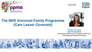 1 |
The NHS Universal Family Programme
(Care Leaver Covenant)
Raffaela Goodby
Chief People Officer
Birmingham Women’s and Children’s NHS Trust
Joint National Programme Director
 