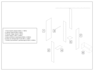 1
2
3
4
5
6
7
1
2
3
4
5
6
7
Cara trasera closet (3.50m x 1.00m)
Lateral closet (0.60m 3.50m)
Tubular colgar closet (1.00m)
base closet (1.00m x 0.60m)
base exhibition/ estantería (0.60m x 0.60m)
mesa con almacenaje TV (0.76m x 1.50m)
Divisor de exhibition y almacenaje (3.50m x 0.60m)
 